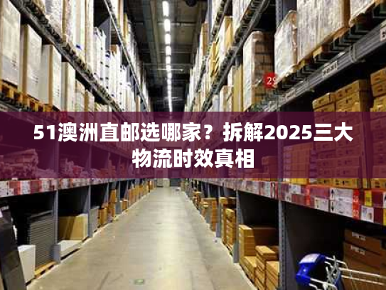 51澳洲直邮选哪家？拆解2025三大物流时效真相