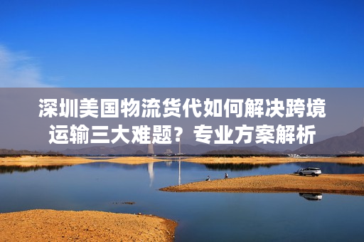 深圳美国物流货代如何解决跨境运输三大难题？专业方案解析
