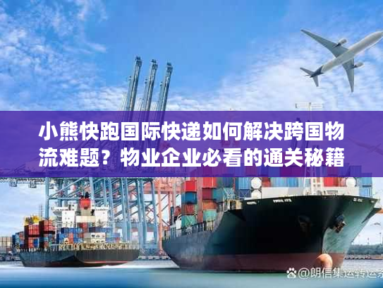 小熊快跑国际快递如何解决跨国物流难题？物业企业必看的通关秘籍