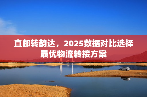 直邮转韵达，2025数据对比选择最优物流转接方案