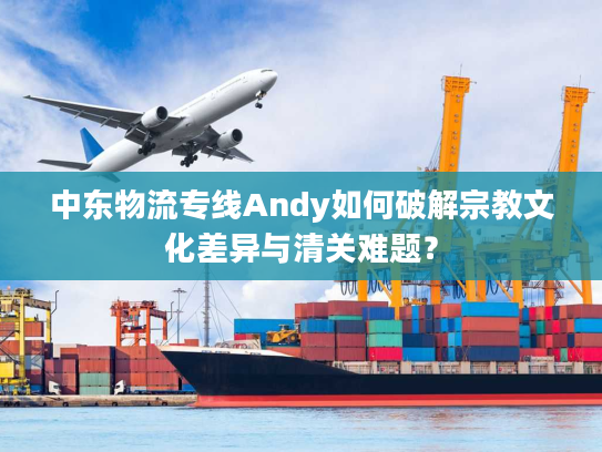 中东物流专线Andy如何破解宗教文化差异与清关难题？