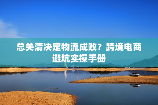 总关清决定物流成败?跨境电商避坑实操手册 总关清决定物流成败?跨境电商避坑实操手册