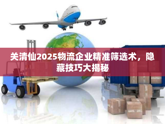 关清仙2025物流企业精准筛选术，隐藏技巧大揭秘