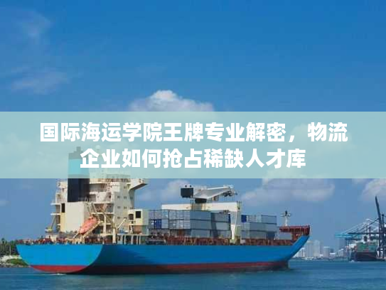 国际海运学院王牌专业解密，物流企业如何抢占稀缺人才库