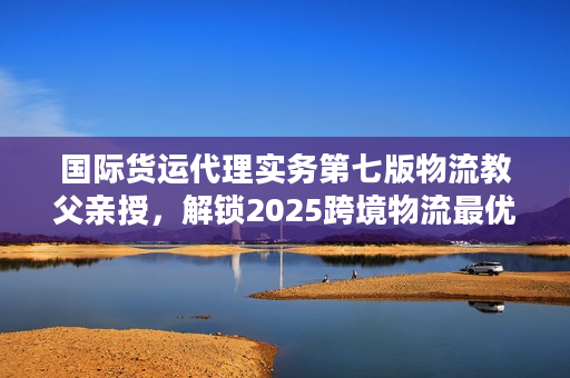 国际货运代理实务第七版物流教父亲授，解锁2025跨境物流最优解