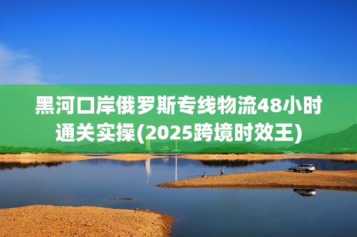 黑河口岸俄罗斯专线物流48小时通关实操(2025跨境时效王)