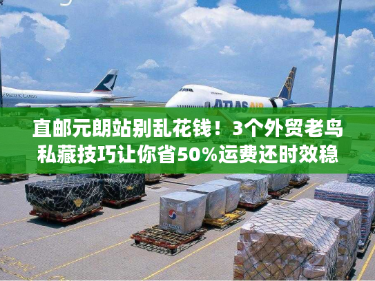 直邮元朗站别乱花钱！3个外贸老鸟私藏技巧让你省50%运费还时效稳