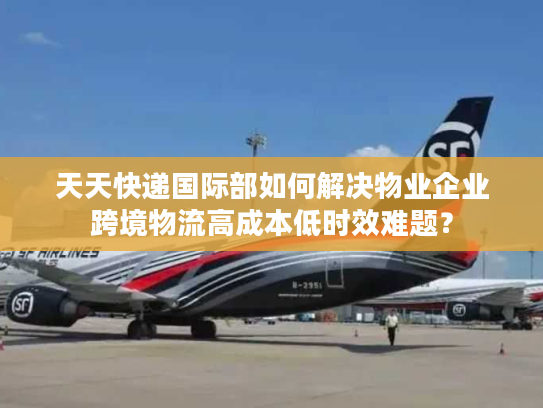 天天快递国际部如何解决物业企业跨境物流高成本低时效难题？