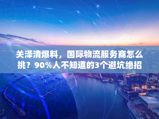 关泽清爆料，国际物流服务商怎么挑？90%人不知道的3个避坑绝招