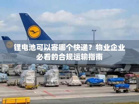 锂电池可以寄哪个快递？物业企业必看的合规运输指南