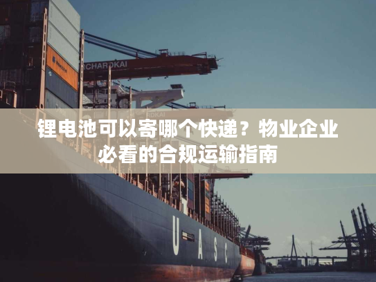 锂电池可以寄哪个快递？物业企业必看的合规运输指南