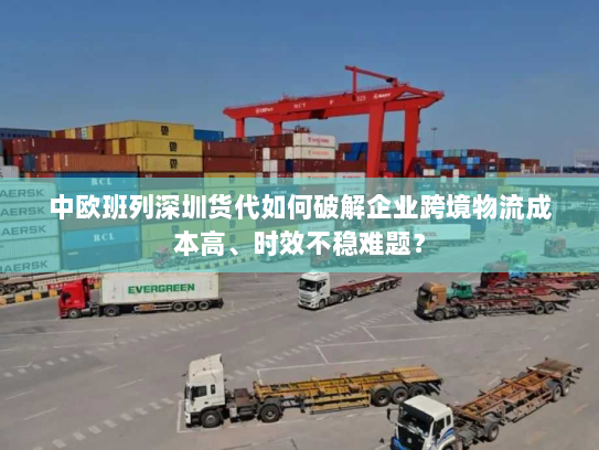 中欧班列深圳货代如何破解企业跨境物流成本高、时效不稳难题? 中欧班列深圳货代如何破解企业跨境物流成本高、时效不稳难题?