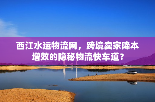 西江水运物流网，跨境卖家降本增效的隐秘物流快车道？