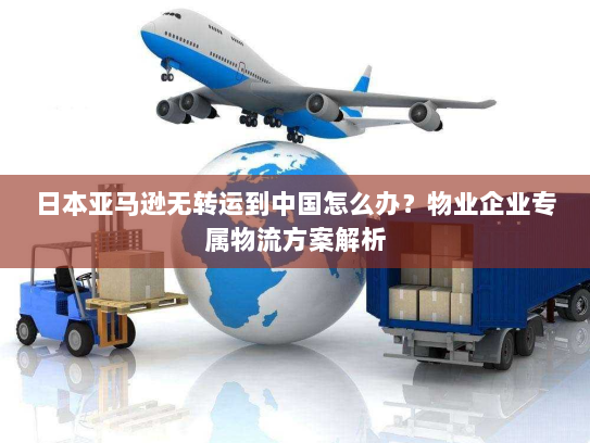 日本亚马逊无转运到中国怎么办？物业企业专属物流方案解析