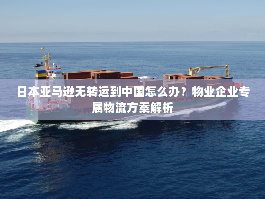 日本亚马逊无转运到中国怎么办？物业企业专属物流方案解析