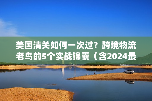 美国清关如何一次过？跨境物流老鸟的5个实战锦囊（含2024最新政策）