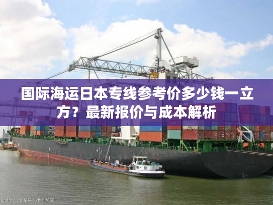 国际海运日本专线参考价多少钱一立方？最新报价与成本解析