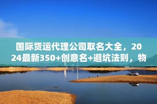 国际货运代理公司取名大全，2024最新350+创意名+避坑法则，物流人速藏！