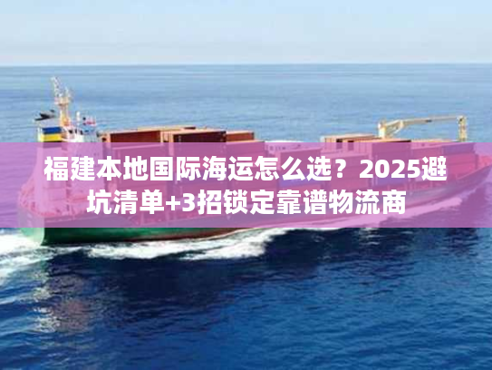 福建本地国际海运怎么选？2025避坑清单+3招锁定靠谱物流商