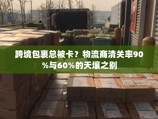 跨境包裹总被卡？物流商清关率90%与60%的天壤之别
