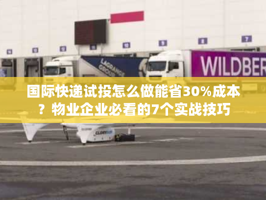 国际快递试投怎么做能省30%成本？物业企业必看的7个实战技巧