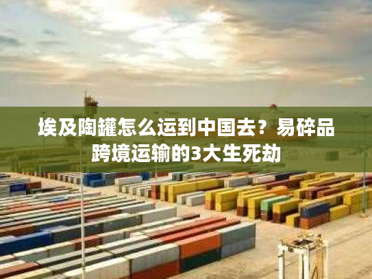 埃及陶罐怎么运到中国去？易碎品跨境运输的3大生死劫