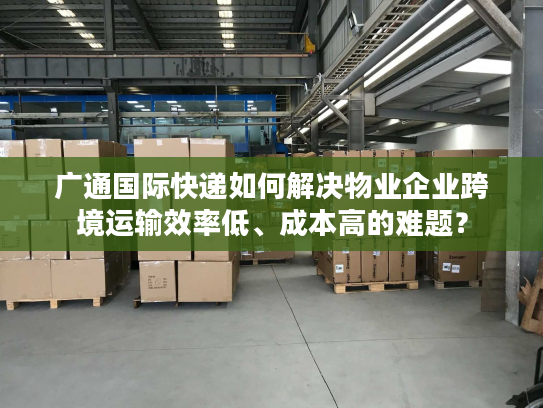 广通国际快递如何解决物业企业跨境运输效率低、成本高的难题？