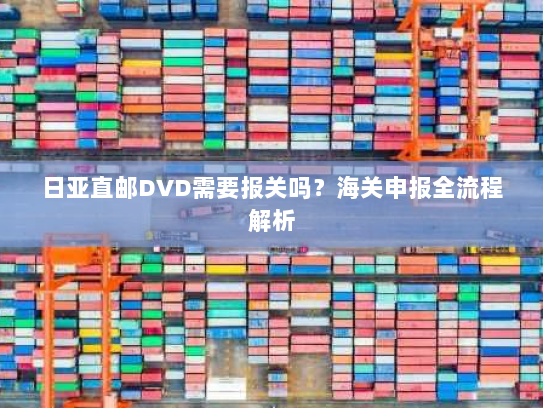 日亚直邮DVD需要报关吗？海关申报全流程解析
