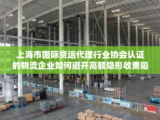 上海市国际货运代理行业协会认证的物流企业如何避开高额隐形收费陷阱？