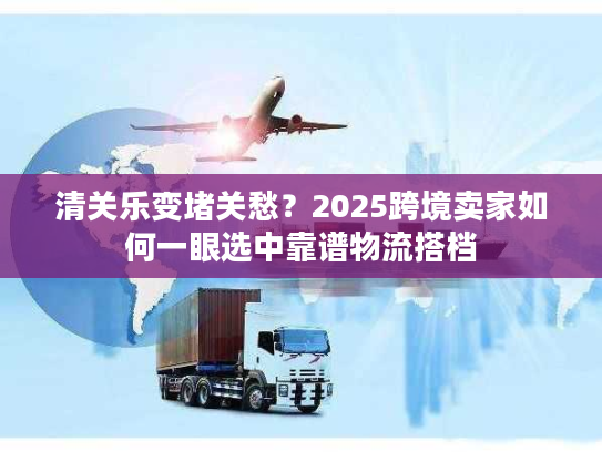 清关乐变堵关愁？2025跨境卖家如何一眼选中靠谱物流搭档