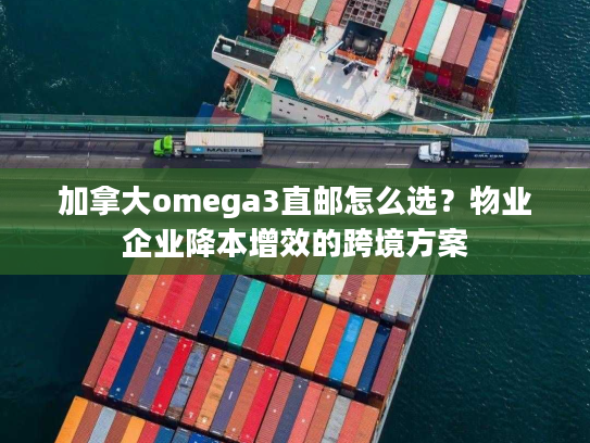 加拿大omega3直邮怎么选？物业企业降本增效的跨境方案