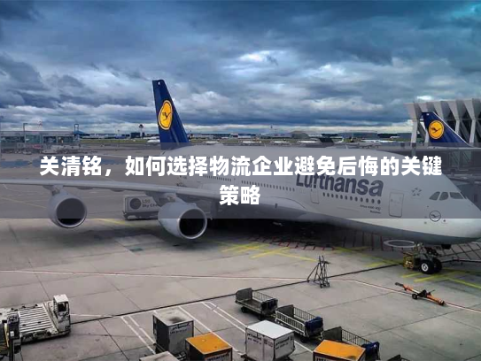 关清铭,如何选择物流企业避免后悔的关键策略 关清铭,如何选择物流企业避免后悔的关键策略