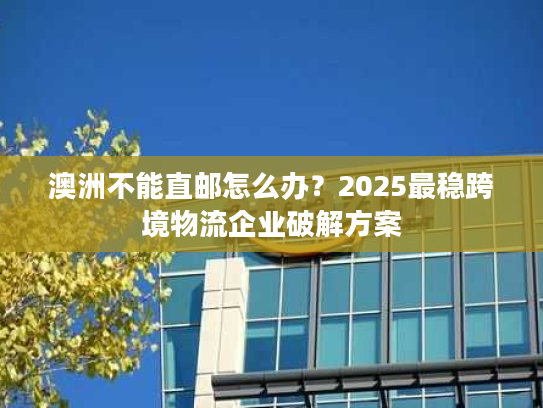 澳洲不能直邮怎么办？2025最稳跨境物流企业破解方案