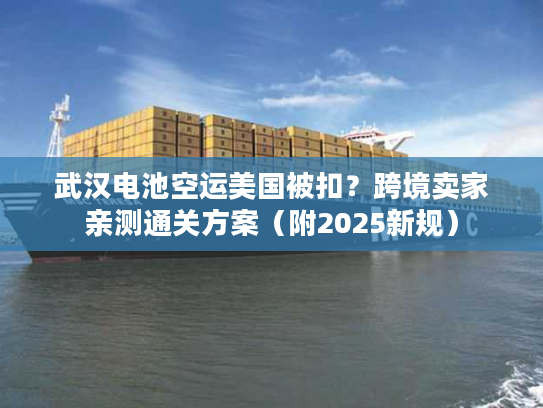 武汉电池空运美国被扣？跨境卖家亲测通关方案（附2025新规）