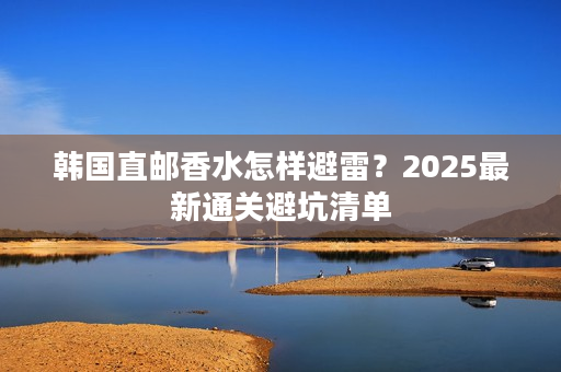 韩国直邮香水怎样避雷？2025最新通关避坑清单
