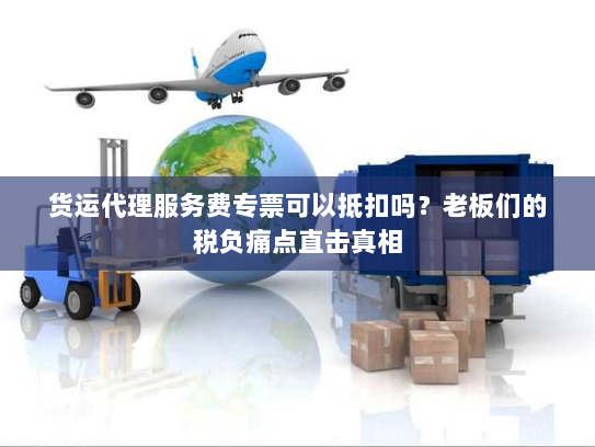 货运代理服务费专票可以抵扣吗？老板们的税负痛点直击真相
