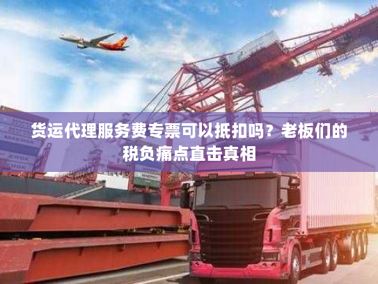 货运代理服务费专票可以抵扣吗？老板们的税负痛点直击真相
