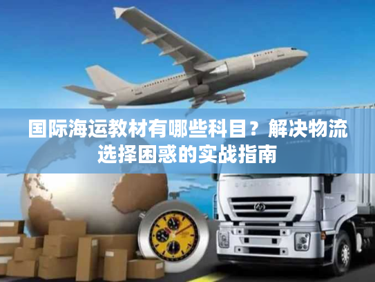 国际海运教材有哪些科目？解决物流选择困惑的实战指南