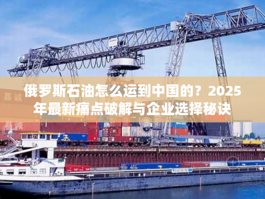 俄罗斯石油怎么运到中国的？2025年最新痛点破解与企业选择秘诀