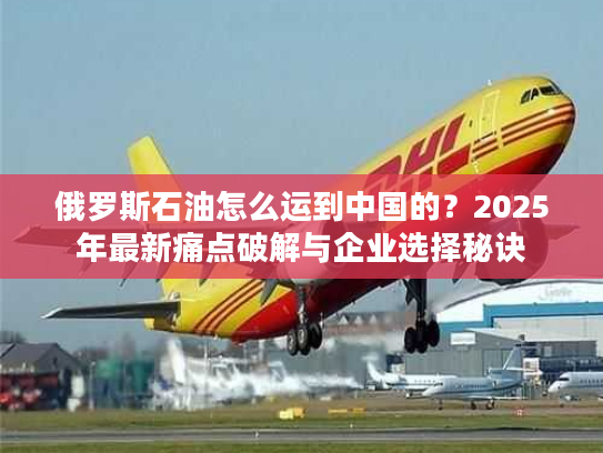 俄罗斯石油怎么运到中国的？2025年最新痛点破解与企业选择秘诀