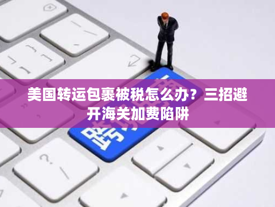 美国转运包裹被税怎么办？三招避开海关加费陷阱