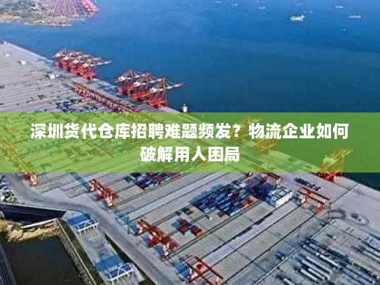 深圳货代仓库招聘难题频发？物流企业如何破解用人困局