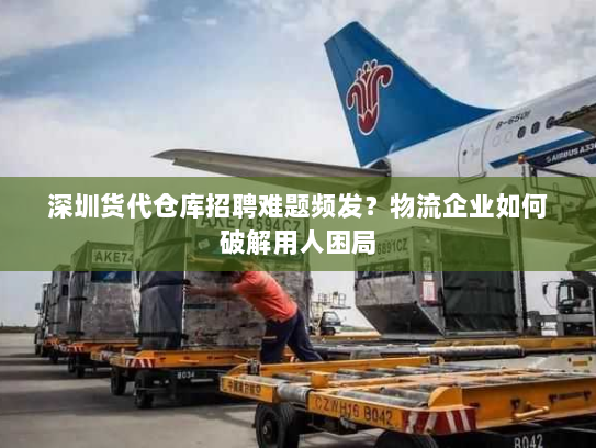 深圳货代仓库招聘难题频发？物流企业如何破解用人困局
