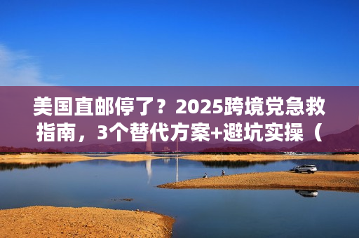 美国直邮停了？2025跨境党急救指南，3个替代方案+避坑实操（附最新时效数据）
