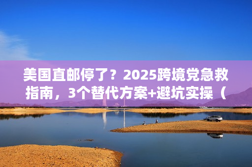 美国直邮停了？2025跨境党急救指南，3个替代方案+避坑实操（附最新时效数据）