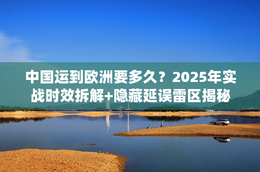 中国运到欧洲要多久？2025年实战时效拆解+隐藏延误雷区揭秘