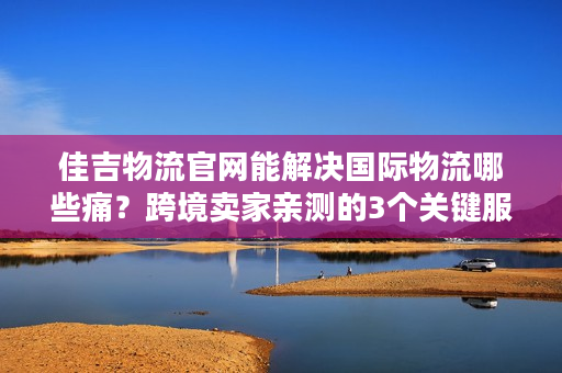 佳吉物流官网能解决国际物流哪些痛？跨境卖家亲测的3个关键服务真相