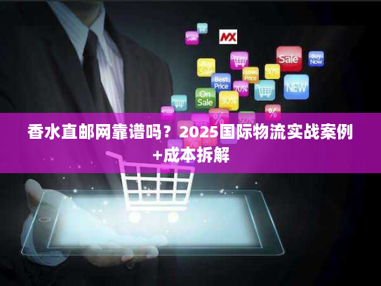 香水直邮网靠谱吗？2025国际物流实战案例+成本拆解