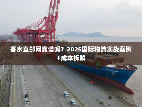 香水直邮网靠谱吗？2025国际物流实战案例+成本拆解