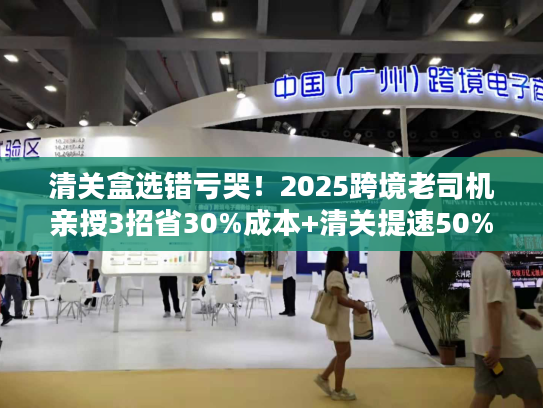 清关盒选错亏哭！2025跨境老司机亲授3招省30%成本+清关提速50%